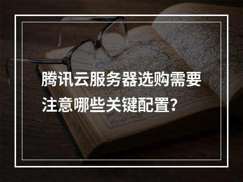 腾讯云服务器选购需要注意哪些关键配置？