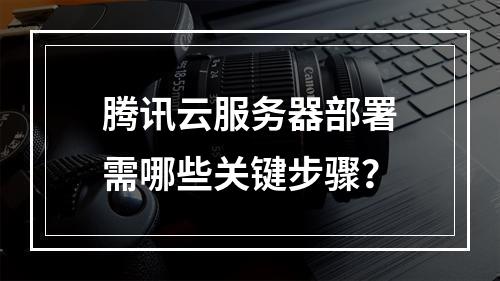 腾讯云服务器部署需哪些关键步骤？
