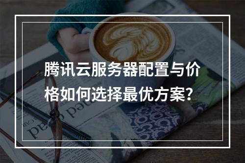 腾讯云服务器配置与价格如何选择最优方案？
