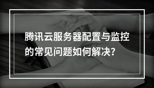 腾讯云服务器配置与监控的常见问题如何解决？