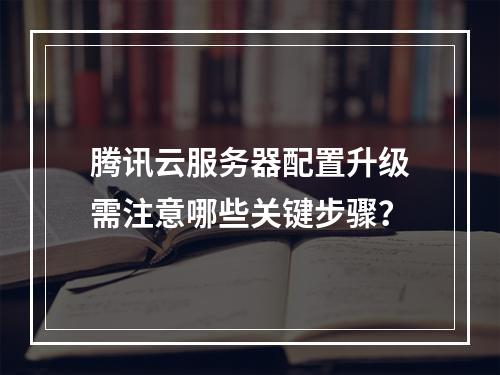 腾讯云服务器配置升级需注意哪些关键步骤？