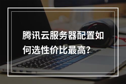 腾讯云服务器配置如何选性价比最高？