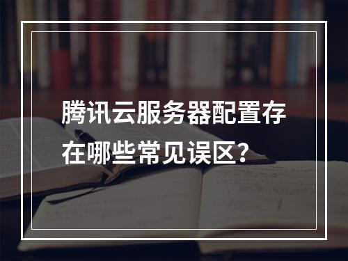腾讯云服务器配置存在哪些常见误区？