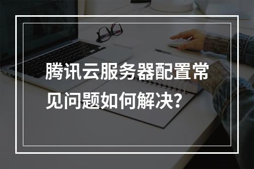 腾讯云服务器配置常见问题如何解决？
