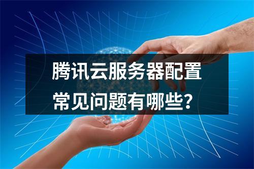 腾讯云服务器配置常见问题有哪些？