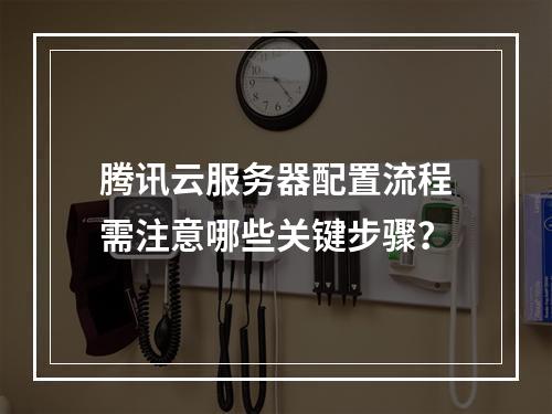 腾讯云服务器配置流程需注意哪些关键步骤？