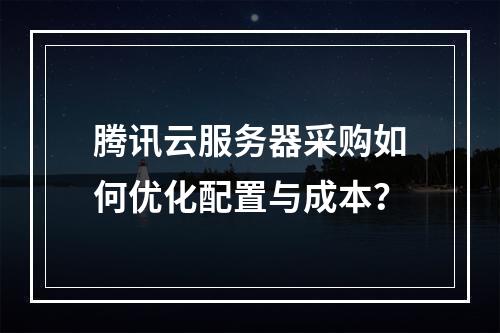 腾讯云服务器采购如何优化配置与成本？
