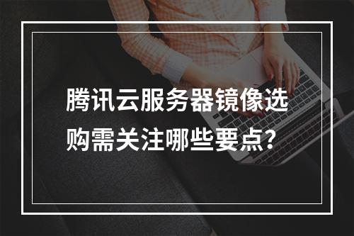 腾讯云服务器镜像选购需关注哪些要点？