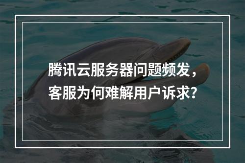 腾讯云服务器问题频发，客服为何难解用户诉求？