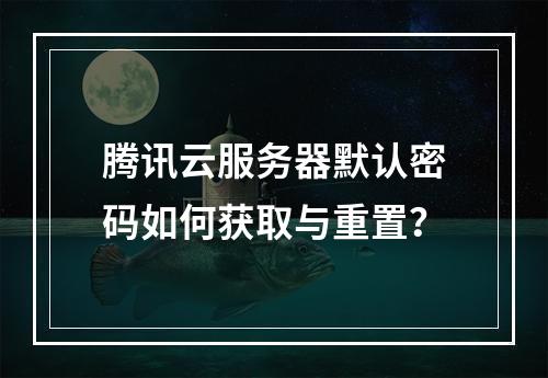 腾讯云服务器默认密码如何获取与重置？