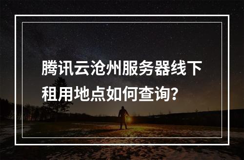 腾讯云沧州服务器线下租用地点如何查询？