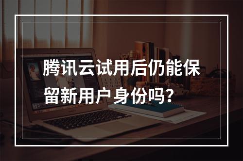 腾讯云试用后仍能保留新用户身份吗？