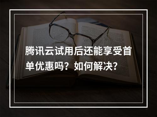 腾讯云试用后还能享受首单优惠吗？如何解决？