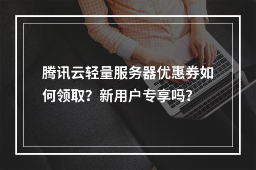 腾讯云轻量服务器优惠券如何领取？新用户专享吗？