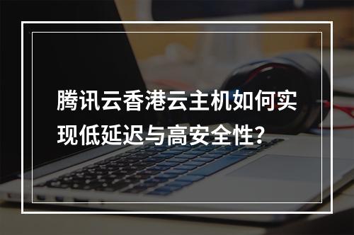 腾讯云香港云主机如何实现低延迟与高安全性？