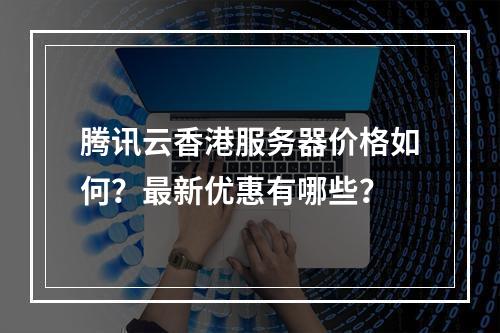 腾讯云香港服务器价格如何？最新优惠有哪些？