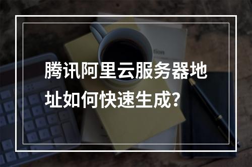 腾讯阿里云服务器地址如何快速生成？