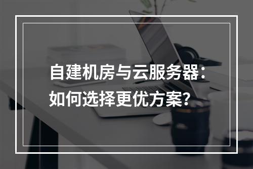 自建机房与云服务器：如何选择更优方案？