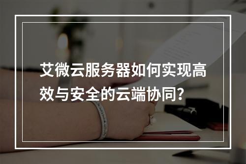 艾微云服务器如何实现高效与安全的云端协同？
