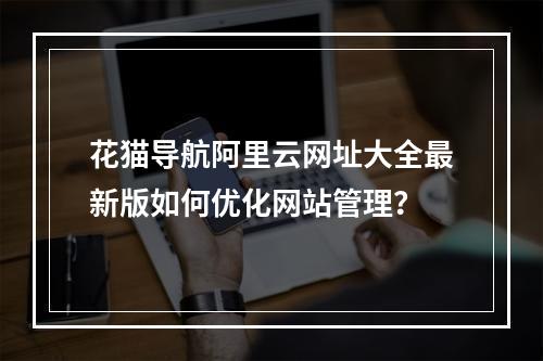 花猫导航阿里云网址大全最新版如何优化网站管理？