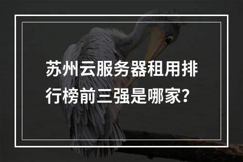 苏州云服务器租用排行榜前三强是哪家？