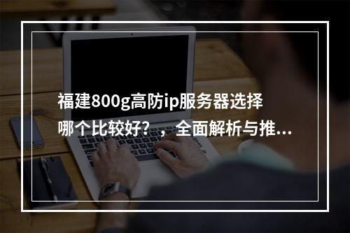 福建800g高防ip服务器选择哪个比较好?,全面解析与推荐,助你找到最佳方案,引言,文章目的,高防IP重要性,高防IP基本概念,定义及作用,工作原理,福建地区高