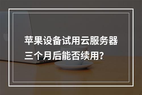 苹果设备试用云服务器三个月后能否续用？
