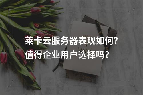 莱卡云服务器表现如何？值得企业用户选择吗？