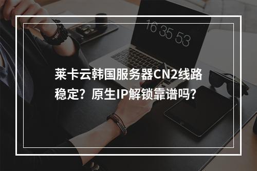 莱卡云韩国服务器CN2线路稳定？原生IP解锁靠谱吗？