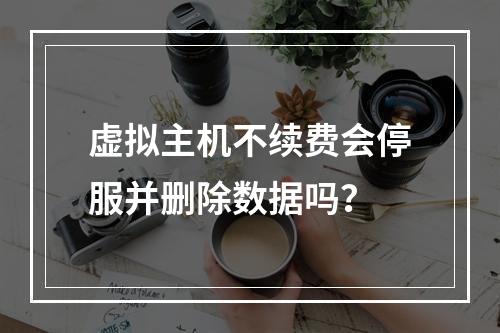 虚拟主机不续费会停服并删除数据吗？