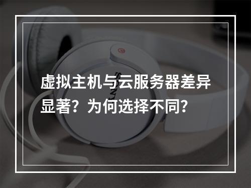 虚拟主机与云服务器差异显著？为何选择不同？