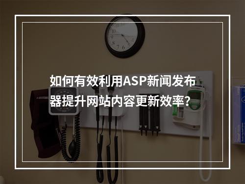 如何有效利用ASP新闻发布器提升网站内容更新效率?