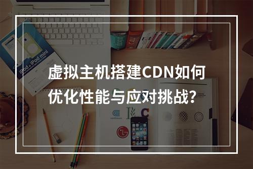 虚拟主机搭建CDN如何优化性能与应对挑战？