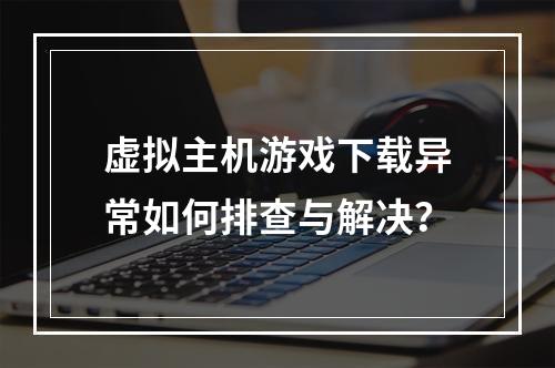 虚拟主机游戏下载异常如何排查与解决？