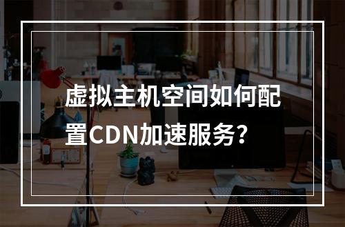虚拟主机空间如何配置CDN加速服务？