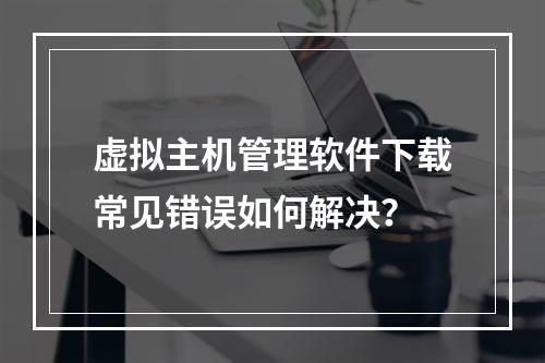 虚拟主机管理软件下载常见错误如何解决？