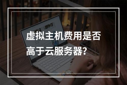 虚拟主机费用是否高于云服务器？