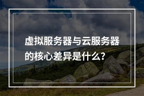 虚拟服务器与云服务器的核心差异是什么？