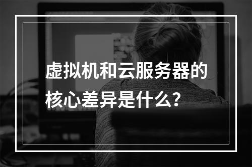 虚拟机和云服务器的核心差异是什么？