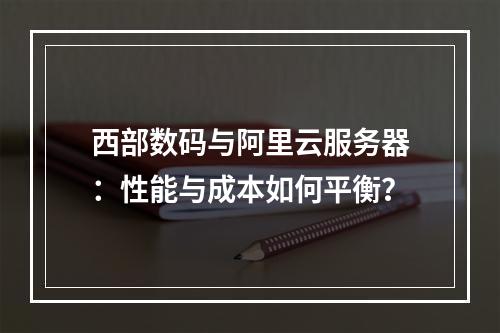 西部数码与阿里云服务器：性能与成本如何平衡？