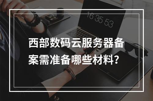 西部数码云服务器备案需准备哪些材料？