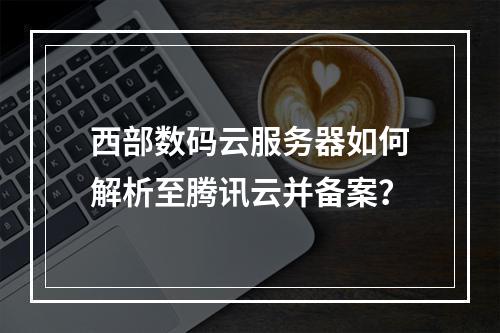 西部数码云服务器如何解析至腾讯云并备案？