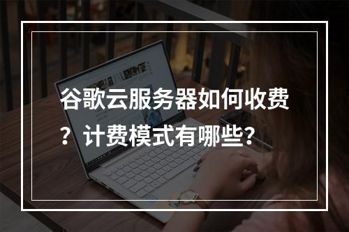 谷歌云服务器如何收费？计费模式有哪些？