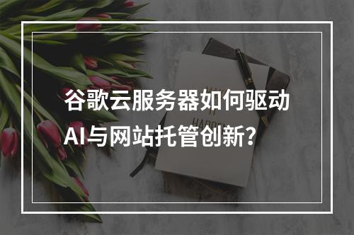 谷歌云服务器如何驱动AI与网站托管创新？