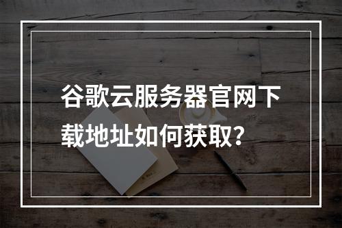 谷歌云服务器官网下载地址如何获取？