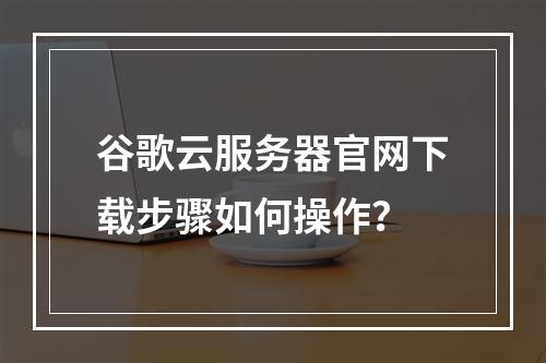 谷歌云服务器官网下载步骤如何操作？