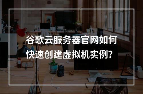 谷歌云服务器官网如何快速创建虚拟机实例？