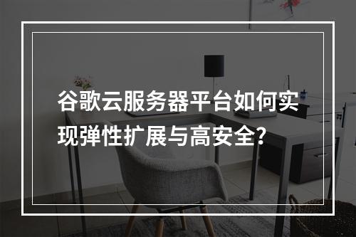 谷歌云服务器平台如何实现弹性扩展与高安全？