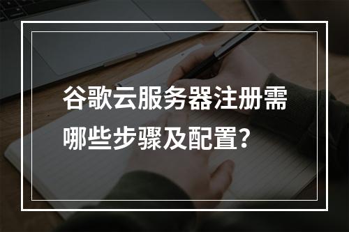 谷歌云服务器注册需哪些步骤及配置？