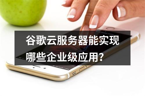谷歌云服务器能实现哪些企业级应用？